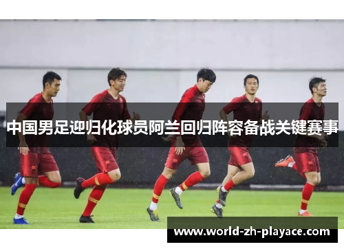 中国男足迎归化球员阿兰回归阵容备战关键赛事