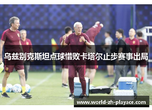 乌兹别克斯坦点球惜败卡塔尔止步赛事出局 乌兹别克斯坦点球惜败卡塔尔止步赛事出局